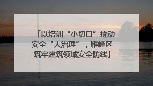 以培训“小切口”撬动安全“大治理”，雁峰区筑牢建筑领域安全防线