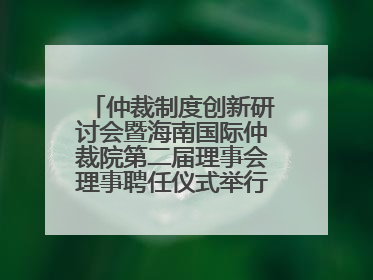仲裁制度创新研讨会暨海南国际仲裁院第二届理事会理事聘任仪式举行，共商自贸港法治建设新路径