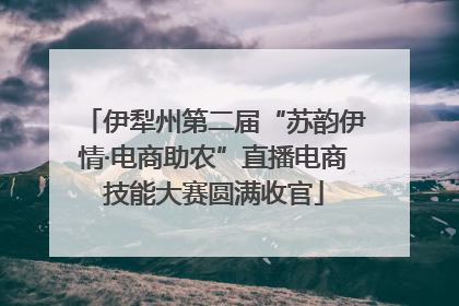 伊犁州第二届“苏韵伊情·电商助农”直播电商技能大赛圆满收官