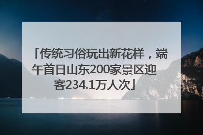 传统习俗玩出新花样，端午首日山东200家景区迎客234.1万人次