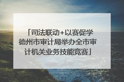 司法联动+以赛促学 德州市审计局举办全市审计机关业务技能竞赛