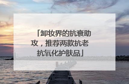 卸妆界的抗衰助攻，推荐两款抗老抗氧化护肤品