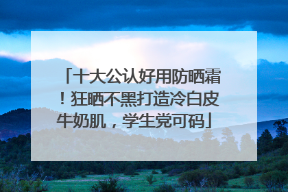 十大公认好用防晒霜！狂晒不黑打造冷白皮牛奶肌，学生党可码
