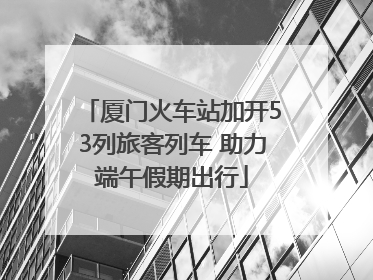 厦门火车站加开53列旅客列车 助力端午假期出行