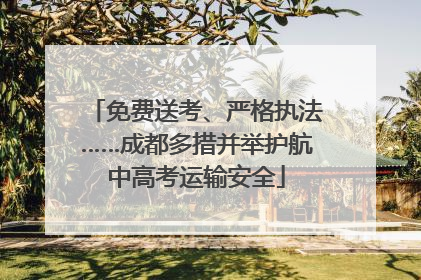 免费送考、严格执法……成都多措并举护航中高考运输安全