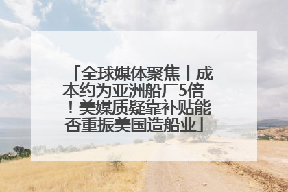 全球媒体聚焦丨成本约为亚洲船厂5倍！美媒质疑靠补贴能否重振美国造船业