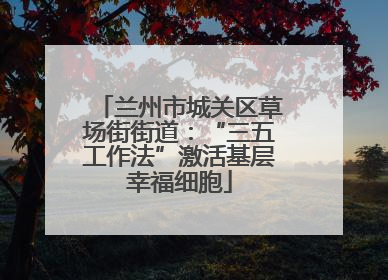 兰州市城关区草场街街道：“三五工作法”激活基层幸福细胞