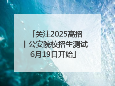 关注2025高招丨公安院校招生测试6月19日开始