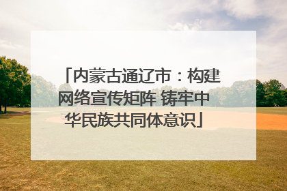 内蒙古通辽市：构建网络宣传矩阵 铸牢中华民族共同体意识