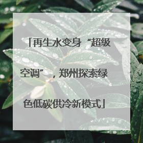再生水变身“超级空调”，郑州探索绿色低碳供冷新模式