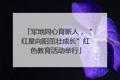 军地同心育新人，“红星向阳茁壮成长”红色教育活动举行