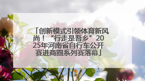 创新模式引领体育新风尚！“行走是吾乡”2025年河南省自行车公开赛进商圈系列赛落幕