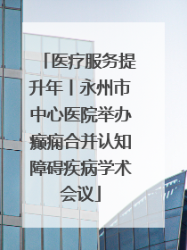 医疗服务提升年丨永州市中心医院举办癫痫合并认知障碍疾病学术会议