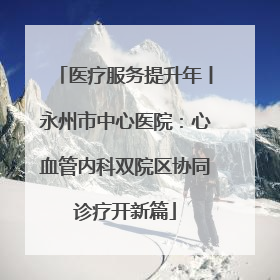 医疗服务提升年丨永州市中心医院：心血管内科双院区协同诊疗开新篇