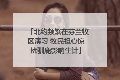北约频繁在芬兰牧区演习 牧民担心惊扰驯鹿影响生计
