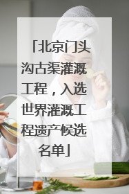 北京门头沟古渠灌溉工程，入选世界灌溉工程遗产候选名单