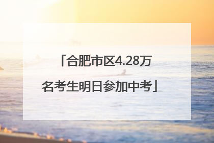 合肥市区4.28万名考生明日参加中考