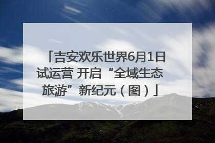 吉安欢乐世界6月1日试运营 开启“全域生态旅游”新纪元（图）
