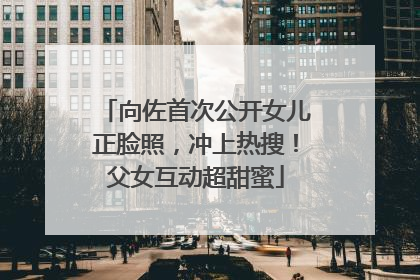 向佐首次公开女儿正脸照，冲上热搜！父女互动超甜蜜
