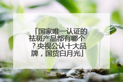 国家唯一认证的祛斑产品都有哪个？央视公认十大品牌，国货白月光