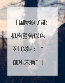 国际原子能机构警告以色列 以媒：“前所未有”