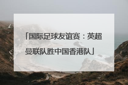 国际足球友谊赛：英超曼联队胜中国香港队
