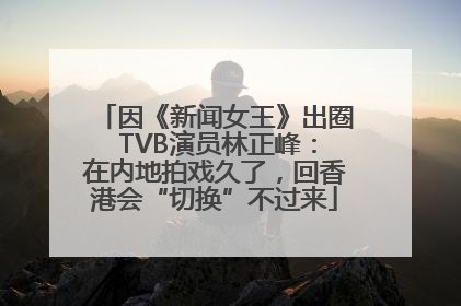 因《新闻女王》出圈 TVB演员林正峰：在内地拍戏久了，回香港会“切换”不过来