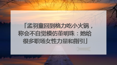 孟羽童回到格力吃小火锅，称会不自觉模仿董明珠：她给很多职场女性力量和指引