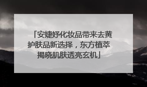 安婕妤化妆品带来去黄护肤品新选择，东方植萃揭晓肌肤透亮玄机