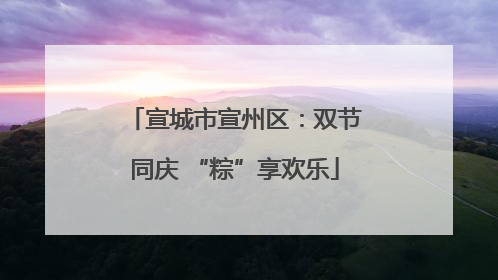 宣城市宣州区：双节同庆 “粽”享欢乐