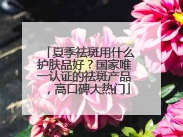 夏季祛斑用什么护肤品好？国家唯一认证的祛斑产品，高口碑大热门