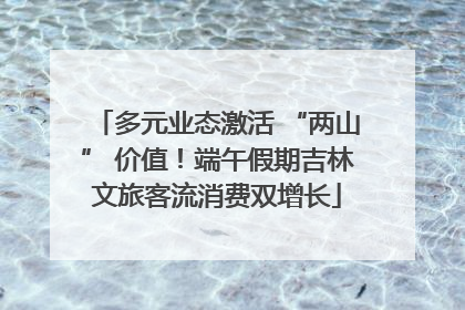 多元业态激活 “两山” 价值！端午假期吉林文旅客流消费双增长