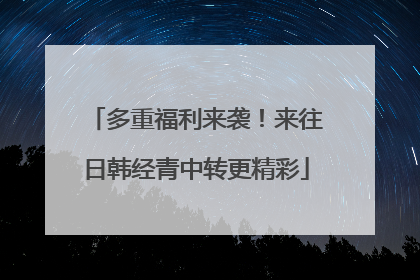 多重福利来袭！来往日韩经青中转更精彩