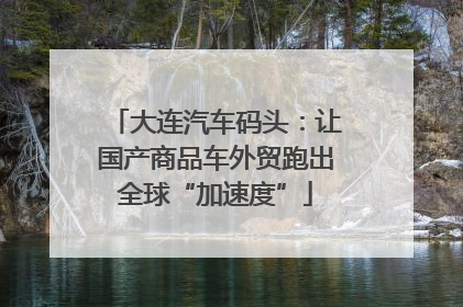 大连汽车码头：让国产商品车外贸跑出全球“加速度”