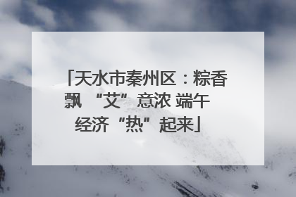 天水市秦州区：粽香飘 “艾”意浓 端午经济“热”起来