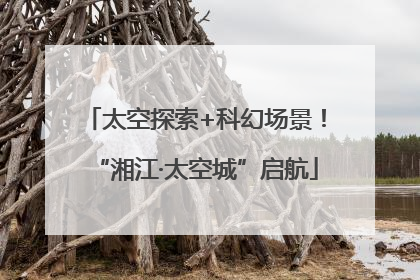 太空探索+科幻场景！“湘江·太空城”启航