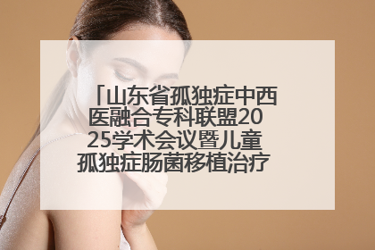 山东省孤独症中西医融合专科联盟2025学术会议暨儿童孤独症肠菌移植治疗技术培训举办