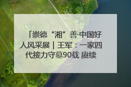 崇德“湘”善·中国好人风采展｜王军：一家四代接力守墓90载 赓续红色血脉践初心