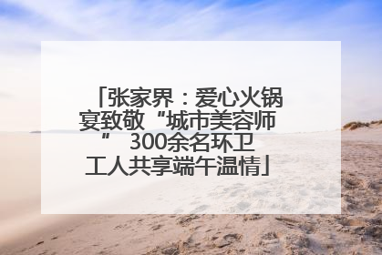 张家界：爱心火锅宴致敬“城市美容师” 300余名环卫工人共享端午温情