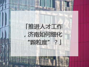 推进人才工作，济南如何细化“颗粒度”？