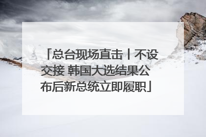 总台现场直击丨不设交接 韩国大选结果公布后新总统立即履职