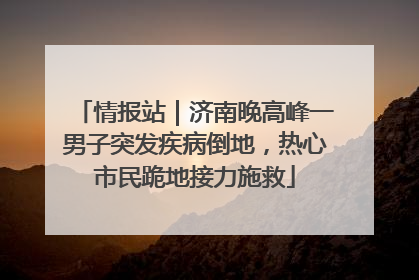 情报站｜济南晚高峰一男子突发疾病倒地，热心市民跪地接力施救