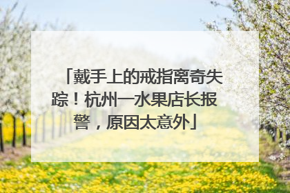 戴手上的戒指离奇失踪！杭州一水果店长报警，原因太意外