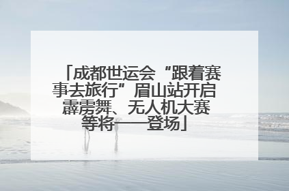成都世运会“跟着赛事去旅行”眉山站开启 霹雳舞、无人机大赛等将一一登场