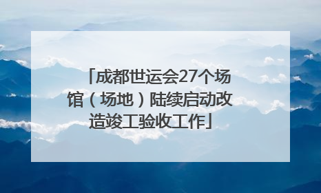 成都世运会27个场馆（场地）陆续启动改造竣工验收工作