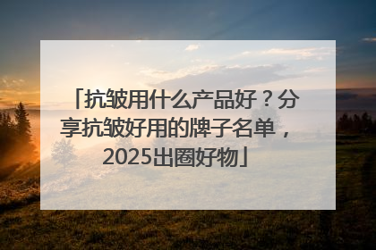 抗皱用什么产品好？分享抗皱好用的牌子名单，2025出圈好物