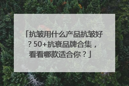 抗皱用什么产品抗皱好？50+抗衰品牌合集，看看哪款适合你？