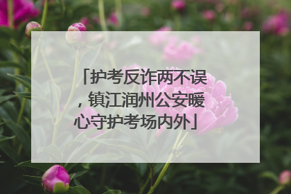 护考反诈两不误，镇江润州公安暖心守护考场内外