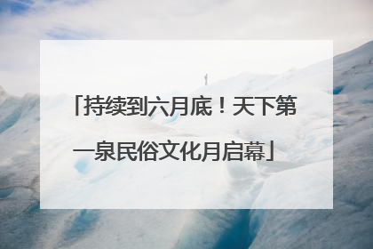 持续到六月底！天下第一泉民俗文化月启幕
