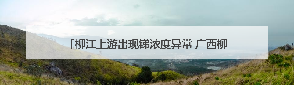 柳江上游出现锑浓度异常 广西柳州启动突发环境事件Ⅲ级应急响应